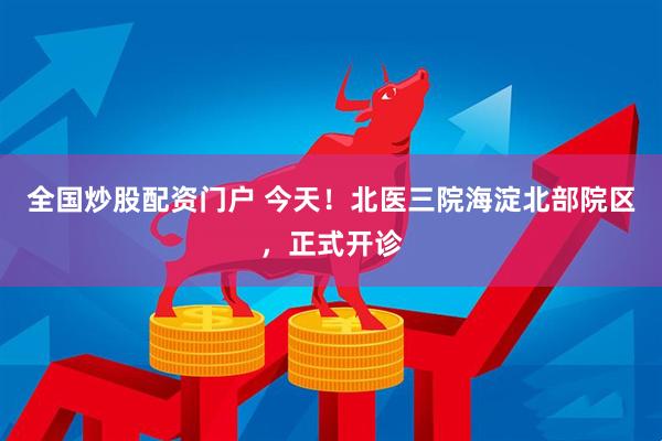 全国炒股配资门户 今天！北医三院海淀北部院区，正式开诊