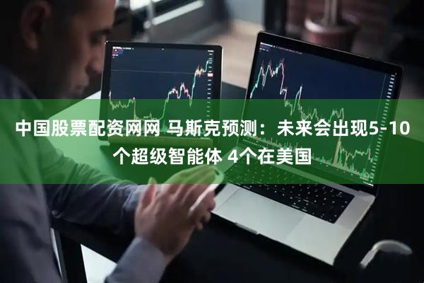 中国股票配资网网 马斯克预测：未来会出现5-10个超级智能体 4个在美国
