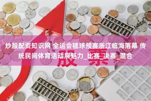 炒股配资知识网 全运会毽球预赛浙江临海落幕 传统民间体育活动展魅力_比赛_决赛_混合