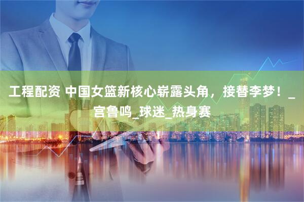 工程配资 中国女篮新核心崭露头角，接替李梦！_宫鲁鸣_球迷_热身赛