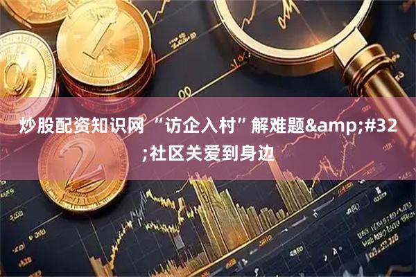 炒股配资知识网 “访企入村”解难题 社区关爱到身边