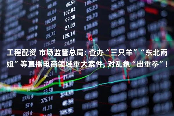 工程配资 市场监管总局: 查办“三只羊”“东北雨姐”等直播电商领域重大案件, 对乱象“出重拳”!