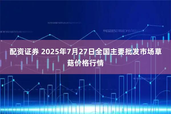 配资证券 2025年7月27日全国主要批发市场草菇价格行情