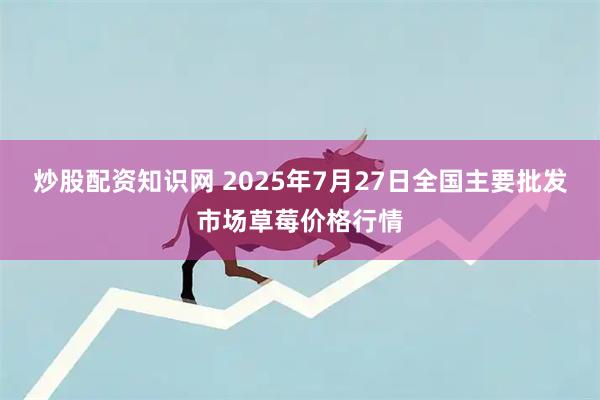 炒股配资知识网 2025年7月27日全国主要批发市场草莓价格行情