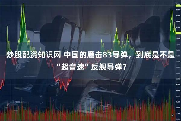 炒股配资知识网 中国的鹰击83导弹，到底是不是“超音速”反舰导弹？