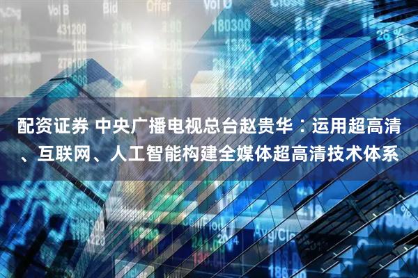 配资证券 中央广播电视总台赵贵华∶运用超高清、互联网、人工智能构建全媒体超高清技术体系