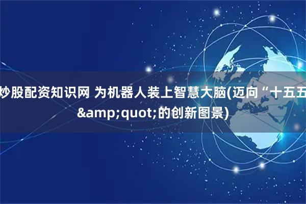 炒股配资知识网 为机器人装上智慧大脑(迈向“十五五"的创新图景)