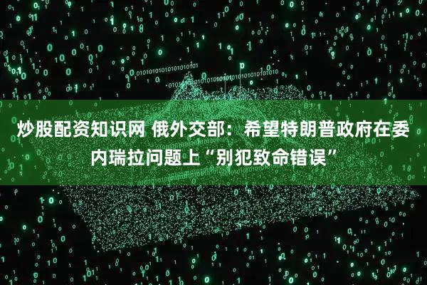 炒股配资知识网 俄外交部：希望特朗普政府在委内瑞拉问题上“别犯致命错误”