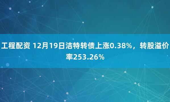 工程配资 12月19日洁特转债上涨0.38%，转股溢价率253.26%