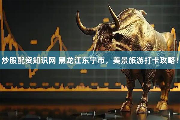 炒股配资知识网 黑龙江东宁市，美景旅游打卡攻略！