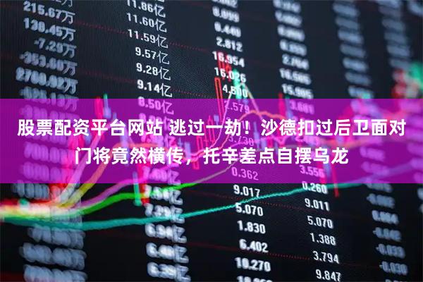 股票配资平台网站 逃过一劫！沙德扣过后卫面对门将竟然横传，托辛差点自摆乌龙