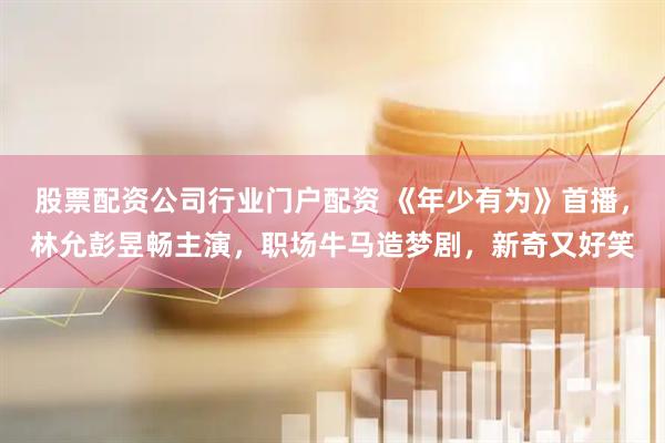 股票配资公司行业门户配资 《年少有为》首播，林允彭昱畅主演，职场牛马造梦剧，新奇又好笑