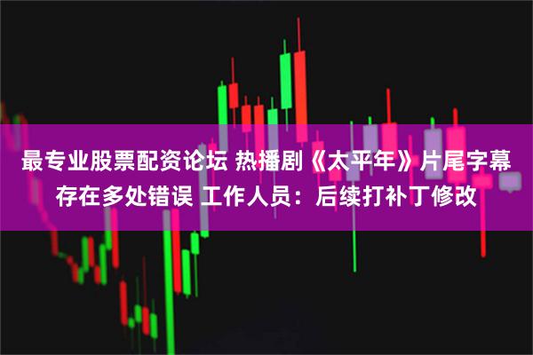 最专业股票配资论坛 热播剧《太平年》片尾字幕存在多处错误 工作人员：后续打补丁修改