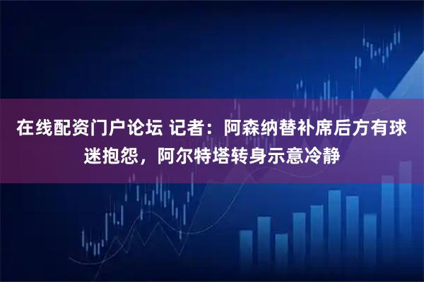 在线配资门户论坛 记者：阿森纳替补席后方有球迷抱怨，阿尔特塔转身示意冷静