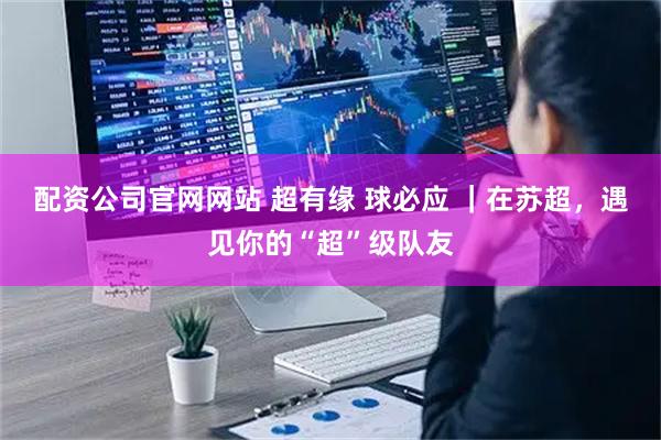 配资公司官网网站 超有缘 球必应 ｜在苏超，遇见你的“超”级队友