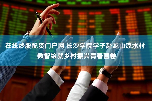 在线炒股配资门户网 长沙学院学子赴龙山凉水村  数智绘就乡村振兴青春画卷